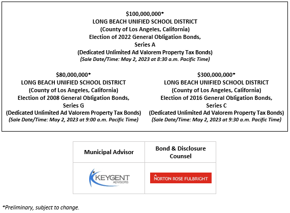 $100,000,000*  LONG BEACH UNIFIED SCHOOL DISTRICT (County of Los Angeles, California) Election of 2022 General Obligation Bonds, Series A (Dedicated Unlimited Ad Valorem Property Tax Bonds) (Sale Date/Time: May 2, 2023 at 8:30 a.m. Pacific Time)  $80,000,000*  LONG BEACH UNIFIED SCHOOL DISTRICT (County of Los Angeles, California) Election of 2008 General Obligation Bonds, Series G (Dedicated Unlimited Ad Valorem Property Tax Bonds) (Sale Date/Time: May 2, 2023 at 9:00 a.m. Pacific Time)  $300,000,000*  LONG BEACH UNIFIED SCHOOL DISTRICT (County of Los Angeles, California) Election of 2016 General Obligation Bonds, Series C (Dedicated Unlimited Ad Valorem Property Tax Bonds) (Sale Date/Time: May 2, 2023 at 9:30 a.m. Pacific Time) POS POSTED 4-25-23